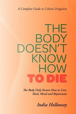 The Body Doesn't Know How to Die: The Body Only Knows How to Live, Heal, Mend and Rejuvenate by Holloway, India