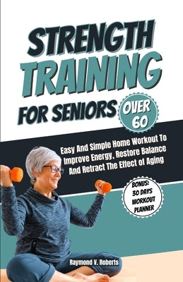 Strength Training For Seniors Over 60: Easy and Simple Home Workout to Improve Energy, Restore Balance and Retract the Effects of Aging. by Roberts, Raymond V.