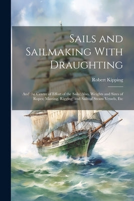 Sails and Sailmaking With Draughting: And the Centre of Effort of the Sails; Also, Weights and Sizes of Ropes; Masting, Rigging, and Sails of Steam Ve by Kipping, Robert