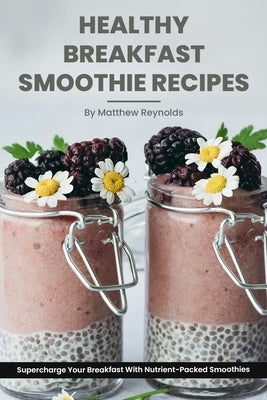 Healthy Breakfast Smoothie Recipes: Supercharge Your Breakfast With Nutrient-Packed Smoothies by Reynolds, Matthew
