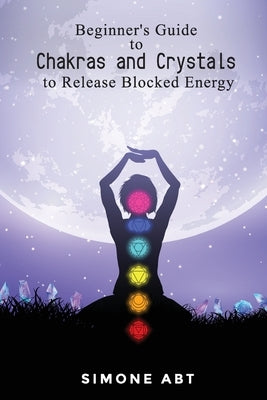 Beginner's Guide to Chakras and Crystals to Release Blocked Energies by Abt, Simone