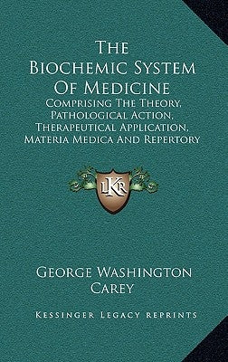The Biochemic System Of Medicine: Comprising The Theory, Pathological Action, Therapeutical Application, Materia Medica And Repertory Of Schuessler's by Carey, George Washington