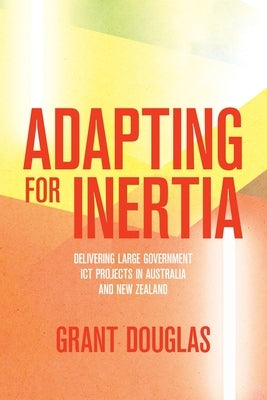 Adapting for Inertia: Delivering Large Government ICT Projects in Australia and New Zealand by Douglas, Grant