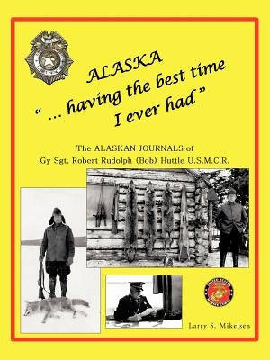 Alaska "...having the best time I ever had": THE ALASKA JOURNALS of Gy Sgt. ROBERT RUDOLPH (Bob) HUTTLE U.S.M.C.R(c) by Mikelsen, Larry S.