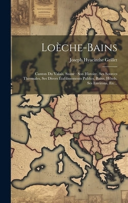 Loèche-bains: Canton Du Valais, Suisse: Son Histoire, Ses Sources Thermales, Ses Divers Établissements Publics, Bains, Hôtels, Ses Environs, Etc... by Grillet, Joseph Hyacinthe