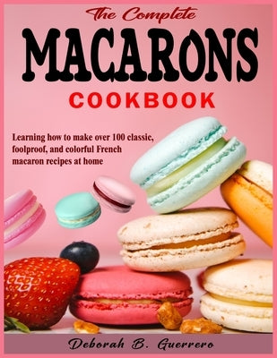 The Complete Macarons Cookbook: Learning how to make over 100 classic, foolproof, and colorful French macaron recipes at home by Guerrero, Deborah B.