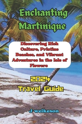 Enchanting Martinique (French) 2024: Discovering Rich Culture, Pristine Beaches, and Vibrant Adventures in the Isle of Flowers by Weikeson, J. -.