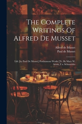 The Complete Writings Of Alfred De Musset: Life [by Paul De Musset] Posthumous Works [tr. By Mary W. Artois, F.a. Schnneider by Musset, Alfred De
