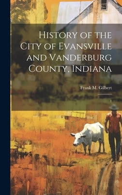 History of the City of Evansville and Vanderburg County, Indiana: 1 by Gilbert, Frank M.