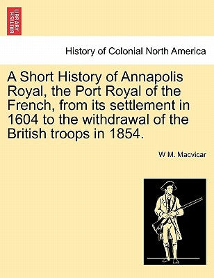 A Short History of Annapolis Royal, the Port Royal of the French, from Its Settlement in 1604 to the Withdrawal of the British Troops in 1854. by MacVicar, W. M.