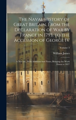 The Naval History of Great Britain, From the Declaration of war by France in 1793, to the Accession of George IV: A new ed., With Additions and Notes, by James, William