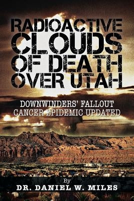 Radioactive Clouds of Death Over Utah: Downwinders' Fallout Cancer Epidemic Updated by Miles, Daniel W.