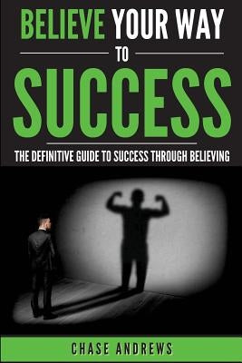 Believe Your Way to Success: The Definitive Guide to Success Through Believing: How Believing Takes You from Where You are to Where You Want to Be by Andrews, Chase