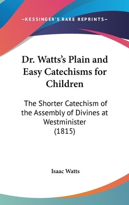 Dr. Watts's Plain and Easy Catechisms for Children: The Shorter Catechism of the Assembly of Divines at Westminister (1815) by Watts, Isaac