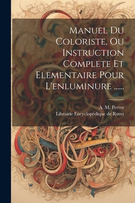 Manuel Du Coloriste, Ou Instruction Complete Et Elementaire Pour L'enluminure ...... by Perrot, A. M.