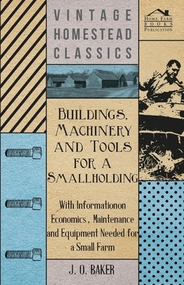 Buildings, Machinery and Tools for a Smallholding - With Information on Economics, Maintenance and Equipment Needed for a Small Farm by Baker, J. O.