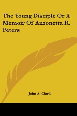 The Young Disciple or a Memoir of Anzonetta R. Peters by Clark, John A.