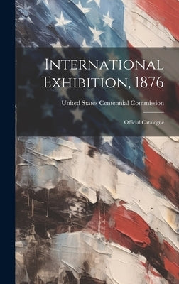 International Exhibition, 1876: Official Catalogue by United States Centennial Commission