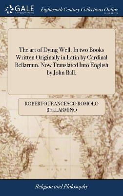 The art of Dying Well. In two Books Written Originally in Latin by Cardinal Bellarmin. Now Translated Into English by John Ball, by Bellarmino, Roberto Francesco Romolo