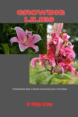 Growing Lilies: A Comprehensive Guide to Growing and Enjoying Lilies in Your Garden by Ortner, Philip