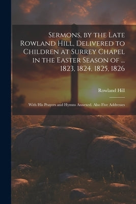 Sermons, by the Late Rowland Hill, Delivered to Children at Surrey Chapel in the Easter Season of ... 1823, 1824, 1825, 1826: With His Prayers and Hym by Hill, Rowland