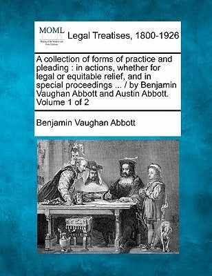 A collection of forms of practice and pleading: in actions, whether for legal or equitable relief, and in special proceedings ... / by Benjamin Vaugha by Abbott, Benjamin Vaughan