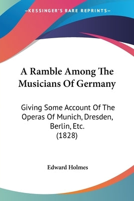 A Ramble Among The Musicians Of Germany: Giving Some Account Of The Operas Of Munich, Dresden, Berlin, Etc. (1828) by Holmes, Edward