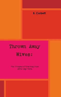 Thrown Away Wives: The Trauma of Starting Over After Age Fifty by Corbett, B.