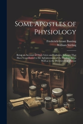 Some Apostles of Physiology: Being an Account of Their Lives and Labours, Labours That Have Contributed to the Advancement of the Healing art as We by Stirling, William