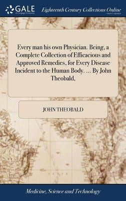 Every man his own Physician. Being, a Complete Collection of Efficacious and Approved Remedies, for Every Disease Incident to the Human Body. ... By J by Theobald, John
