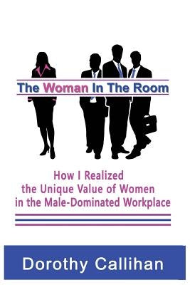 The Woman In The Room: How I Discovered the Unique Value of Women in the Male-Dominated Workplace by Callihan, Dorothy