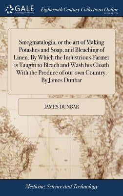 Smegmatalogia, or the art of Making Potashes and Soap, and Bleaching of Linen. By Which the Industrious Farmer is Taught to Bleach and Wash his Cloath by Dunbar, James