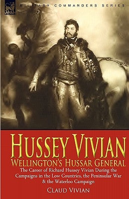 Hussey Vivian: Wellington's Hussar General: the Career of Richard Hussey Vivian During the Campaigns in the Low Countries, the Penins by Vivian, Claud