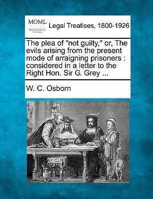 The Plea of Not Guilty, Or, the Evils Arising from the Present Mode of Arraigning Prisoners: Considered in a Letter to the Right Hon. Sir G. Grey ... by Osborn, W. C.