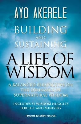 Building and Sustaining a Life of Wisdom: A Balanced Perspective on the Dynamics of Supernatural Wisdom by Akerele, Ayo