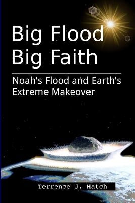 Big Flood Big Faith: Noah's Flood and Earth's Extreme Makeover by Hatch, Terrence J.
