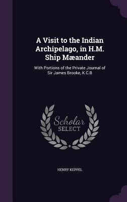 A Visit to the Indian Archipelago, in H.M. Ship Mæander: With Portions of the Private Journal of Sir James Brooke, K.C.B by Keppel, Henry