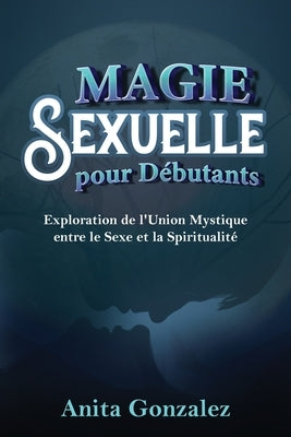 Magie Sexuelle pour Débutants: Exploration de l'Union Mystique entre le Sexe et la Spiritualité by Gonzalez, Anita