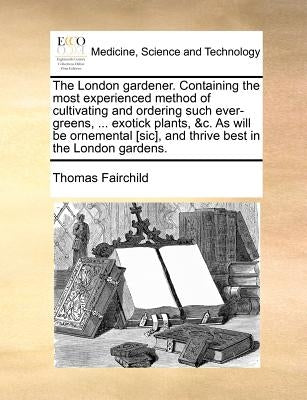 The London Gardener. Containing the Most Experienced Method of Cultivating and Ordering Such Ever-Greens, ... Exotick Plants, &C. as Will Be Ornementa by Fairchild, Thomas
