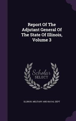 Report Of The Adjutant General Of The State Of Illinois, Volume 3 by Illinois Military and Naval Dept