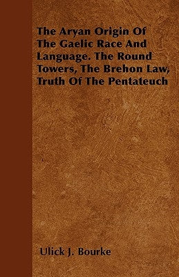 The Aryan Origin Of The Gaelic Race And Language. The Round Towers, The Brehon Law, Truth Of The Pentateuch by Bourke, Ulick J.