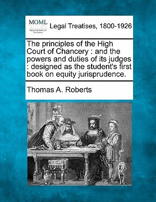 The Principles of the High Court of Chancery: And the Powers and Duties of Its Judges: Designed as the Student's First Book on Equity Jurisprudence. by Roberts, Thomas A.