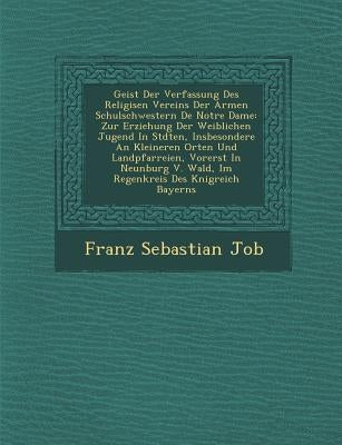 Geist Der Verfassung Des Religi Sen Vereins Der Armen Schulschwestern de Notre Dame: Zur Erziehung Der Weiblichen Jugend in St Dten, Insbesondere an K by Job, Franz Sebastian