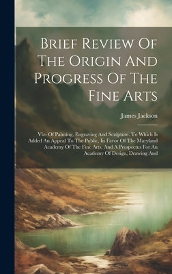 Brief Review Of The Origin And Progress Of The Fine Arts: Viz- Of Painting, Engraving And Sculpture. To Which Is Added An Appeal To The Public, In Fav by James Jackson (of Baltimore )