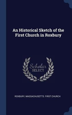 An Historical Sketch of the First Church in Roxbury by Roxbury, Massachusetts First Church