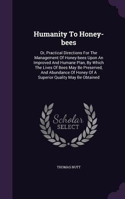 Humanity To Honey-bees: Or, Practical Directions For The Management Of Honey-bees Upon An Improved And Humane Plan, By Which The Lives Of Bees by Nutt, Thomas