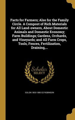 Facts for Farmers; Also for the Family Circle. A Compost of Rich Materials for All Land-owners, About Domestic Animals and Domestic Economy; Farm Buil by Robinson, Solon 1803-1880 Ed