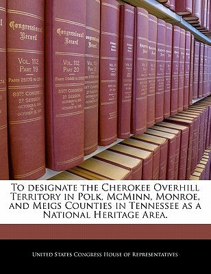 To Designate the Cherokee Overhill Territory in Polk, McMinn, Monroe, and Meigs Counties in Tennessee as a National Heritage Area. by United States Congress House of Represen