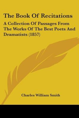 The Book Of Recitations: A Collection Of Passages From The Works Of The Best Poets And Dramatists (1857) by Smith, Charles William