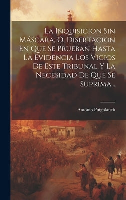 La Inquisicion Sin Máscara, Ó, Disertacion En Que Se Prueban Hasta La Evidencia Los Vicios De Este Tribunal Y La Necesidad De Que Se Suprima... by Puigblanch, Antonio